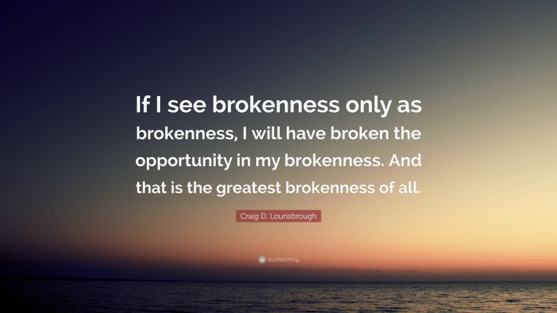 Craig D. Lounsbrough Quote: “If I see brokenness only as brokenness, I will have broken the opportunity in my brokenness. And that is the greatest brokenness of all.”