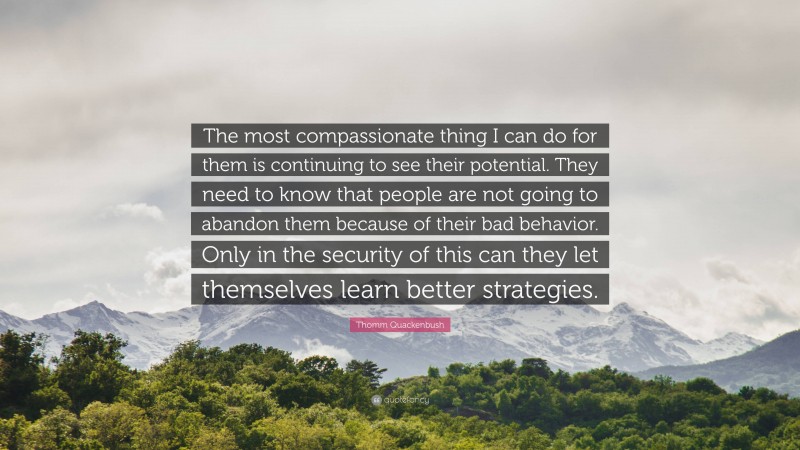 Thomm Quackenbush Quote: “The most compassionate thing I can do for them is continuing to see their potential. They need to know that people are not going to abandon them because of their bad behavior. Only in the security of this can they let themselves learn better strategies.”