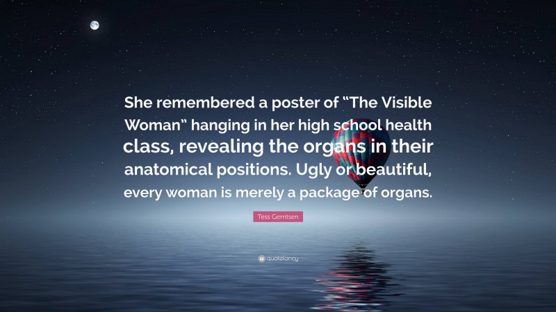 Tess Gerritsen Quote: “She remembered a poster of “The Visible Woman” hanging in her high school health class, revealing the organs in their anatomical positions. Ugly or beautiful, every woman is merely a package of organs.”