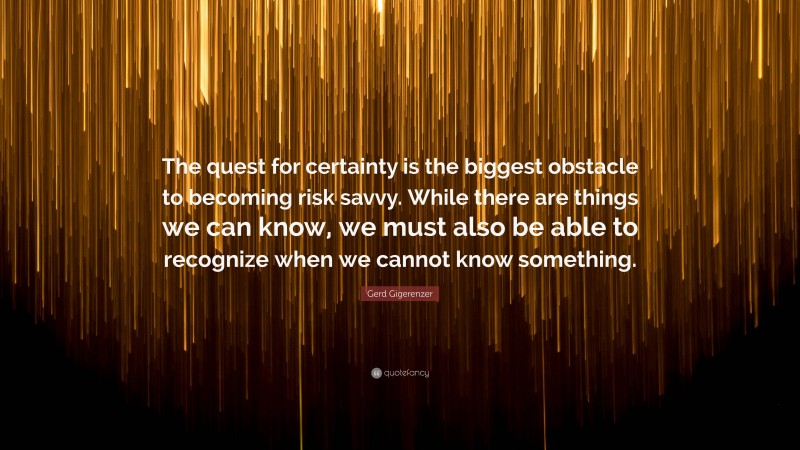 Gerd Gigerenzer Quote: “The quest for certainty is the biggest obstacle to becoming risk savvy. While there are things we can know, we must also be able to recognize when we cannot know something.”