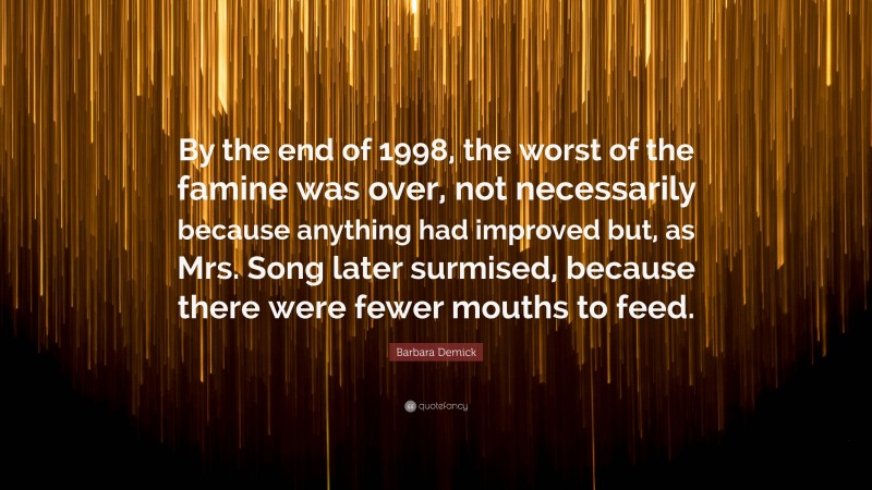 Barbara Demick Quote: “By the end of 1998, the worst of the famine was over, not necessarily because anything had improved but, as Mrs. Song later surmised, because there were fewer mouths to feed.”