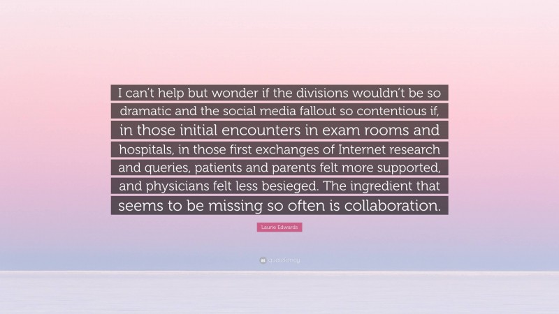 Laurie Edwards Quote: “I can’t help but wonder if the divisions wouldn’t be so dramatic and the social media fallout so contentious if, in those initial encounters in exam rooms and hospitals, in those first exchanges of Internet research and queries, patients and parents felt more supported, and physicians felt less besieged. The ingredient that seems to be missing so often is collaboration.”