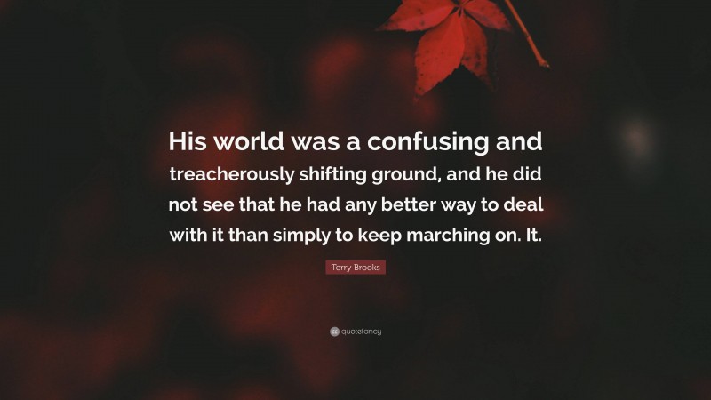 Terry Brooks Quote: “His world was a confusing and treacherously shifting ground, and he did not see that he had any better way to deal with it than simply to keep marching on. It.”