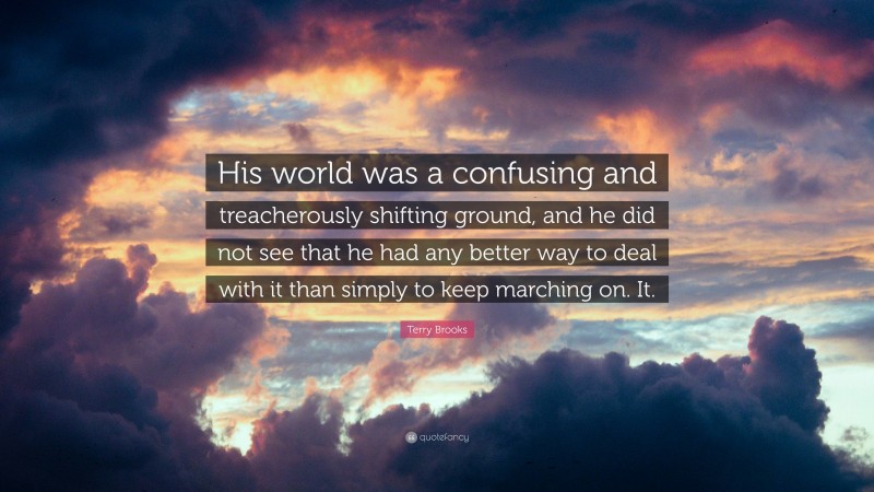 Terry Brooks Quote: “His world was a confusing and treacherously shifting ground, and he did not see that he had any better way to deal with it than simply to keep marching on. It.”