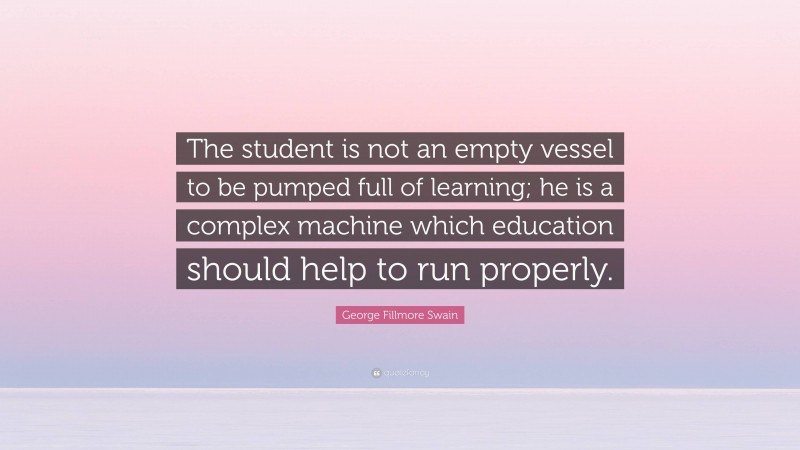 George Fillmore Swain Quote: “The student is not an empty vessel to be pumped full of learning; he is a complex machine which education should help to run properly.”