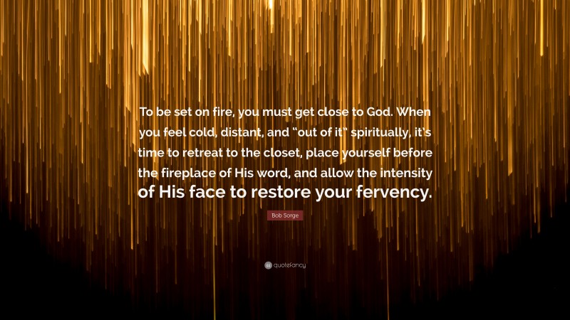 Bob Sorge Quote: “To be set on fire, you must get close to God. When you feel cold, distant, and “out of it” spiritually, it’s time to retreat to the closet, place yourself before the fireplace of His word, and allow the intensity of His face to restore your fervency.”