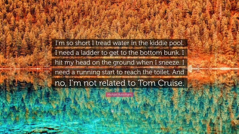 Michael Robotham Quote: “I’m so short I tread water in the kiddie pool. I need a ladder to get to the bottom bunk. I hit my head on the ground when I sneeze. I need a running start to reach the toilet. And no, I’m not related to Tom Cruise.”