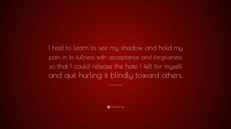 Scott Stabile Quote: “I had to learn to see my shadow and hold my pain in its fullness with acceptance and forgiveness so that I could release the hate I felt for myself and quit hurling it blindly toward others.”