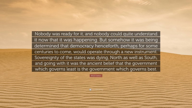 Bruce Catton Quote: “Nobody was ready for it, and nobody could quite understand it now that it was happening. But somehow it was being determined that democracy henceforth, perhaps for some centuries to come, would operate through a new instrument. Sovereignty of the states was dying, North as well as South, and going with it was the ancient belief that the government which governs least is the government which governs best.”