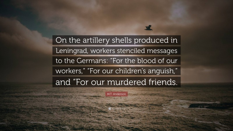 M.T. Anderson Quote: “On the artillery shells produced in Leningrad, workers stenciled messages to the Germans: “For the blood of our workers,” “For our children’s anguish,” and “For our murdered friends.”