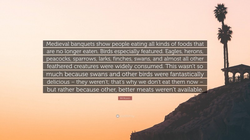 Bill Bryson Quote: “Medieval banquets show people eating all kinds of foods that are no longer eaten. Birds especially featured. Eagles, herons, peacocks, sparrows, larks, finches, swans, and almost all other feathered creatures were widely consumed. This wasn’t so much because swans and other birds were fantastically delicious – they weren’t; that’s why we don’t eat them now – but rather because other, better meats weren’t available.”