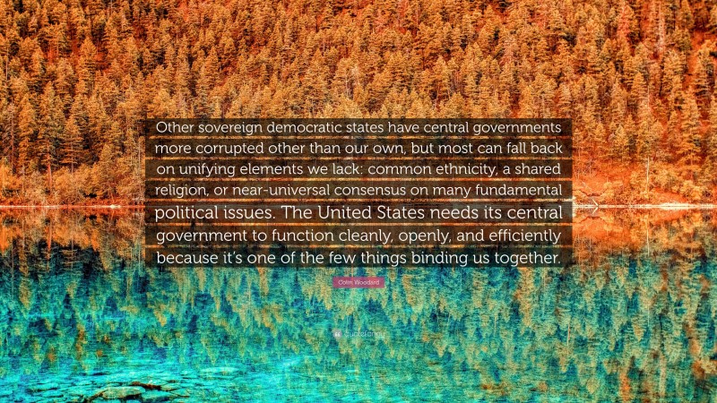 Colin Woodard Quote: “Other sovereign democratic states have central governments more corrupted other than our own, but most can fall back on unifying elements we lack: common ethnicity, a shared religion, or near-universal consensus on many fundamental political issues. The United States needs its central government to function cleanly, openly, and efficiently because it’s one of the few things binding us together.”