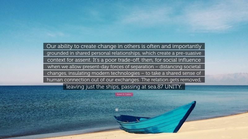 Robert B. Cialdini Quote: “Our ability to create change in others is often and importantly grounded in shared personal relationships, which create a pre-suasive context for assent. It’s a poor trade-off, then, for social influence when we allow present-day forces of separation – distancing societal changes, insulating modern technologies – to take a shared sense of human connection out of our exchanges. The relation gets removed, leaving just the ships, passing at sea.87 UNITY.”