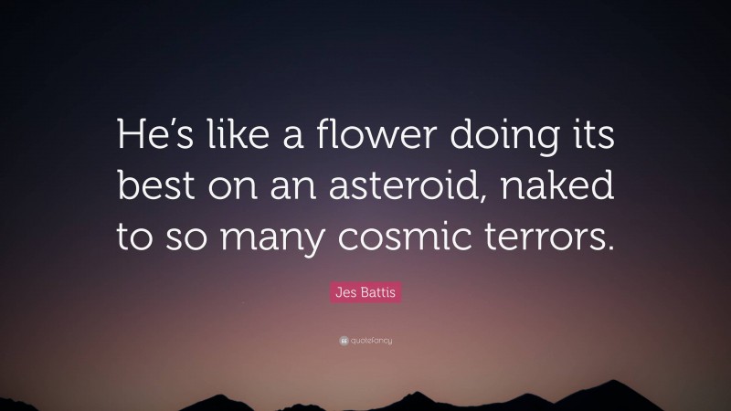 Jes Battis Quote: “He’s like a flower doing its best on an asteroid, naked to so many cosmic terrors.”