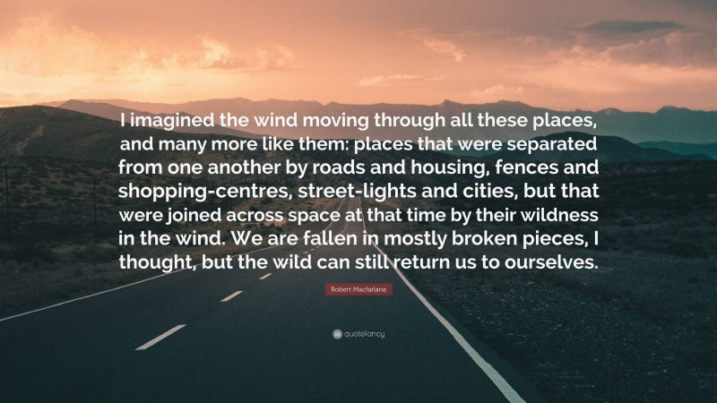 Robert Macfarlane Quote: “I imagined the wind moving through all these places, and many more like them: places that were separated from one another by roads and housing, fences and shopping-centres, street-lights and cities, but that were joined across space at that time by their wildness in the wind. We are fallen in mostly broken pieces, I thought, but the wild can still return us to ourselves.”