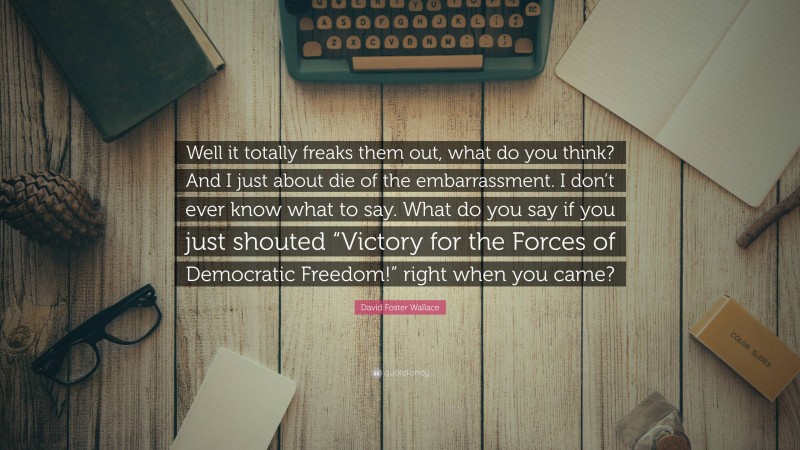 David Foster Wallace Quote: “Well it totally freaks them out, what do you think? And I just about die of the embarrassment. I don’t ever know what to say. What do you say if you just shouted “Victory for the Forces of Democratic Freedom!” right when you came?”