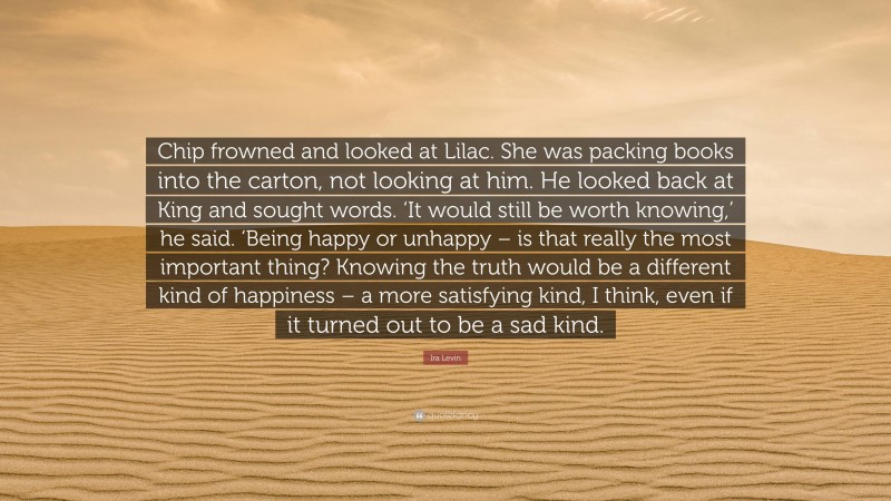 Ira Levin Quote: “Chip frowned and looked at Lilac. She was packing books into the carton, not looking at him. He looked back at King and sought words. ‘It would still be worth knowing,’ he said. ‘Being happy or unhappy – is that really the most important thing? Knowing the truth would be a different kind of happiness – a more satisfying kind, I think, even if it turned out to be a sad kind.”