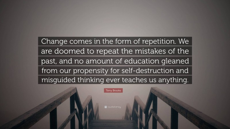 Terry Brooks Quote: “Change comes in the form of repetition. We are doomed to repeat the mistakes of the past, and no amount of education gleaned from our propensity for self-destruction and misguided thinking ever teaches us anything.”