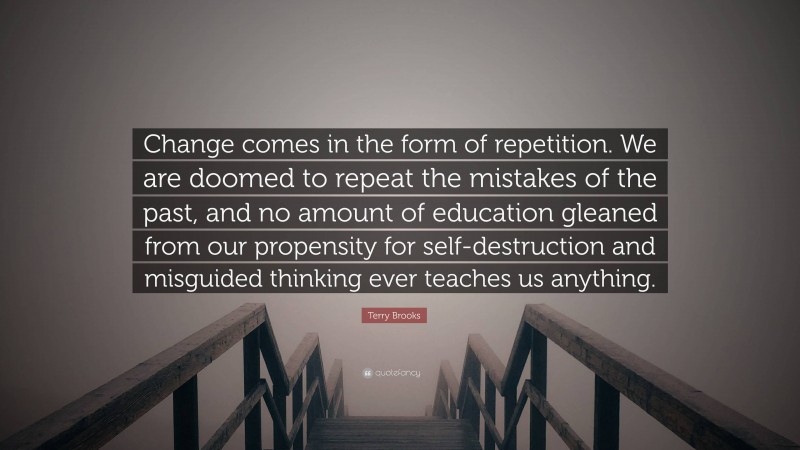 Terry Brooks Quote: “Change comes in the form of repetition. We are doomed to repeat the mistakes of the past, and no amount of education gleaned from our propensity for self-destruction and misguided thinking ever teaches us anything.”