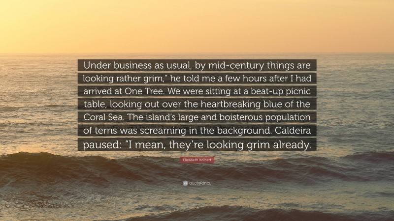 Elizabeth Kolbert Quote: “Under business as usual, by mid-century things are looking rather grim,” he told me a few hours after I had arrived at One Tree. We were sitting at a beat-up picnic table, looking out over the heartbreaking blue of the Coral Sea. The island’s large and boisterous population of terns was screaming in the background. Caldeira paused: “I mean, they’re looking grim already.”