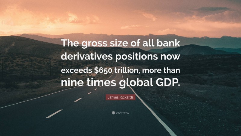James Rickards Quote: “The gross size of all bank derivatives positions now exceeds $650 trillion, more than nine times global GDP.”