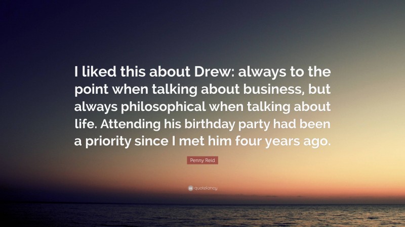 Penny Reid Quote: “I liked this about Drew: always to the point when talking about business, but always philosophical when talking about life. Attending his birthday party had been a priority since I met him four years ago.”