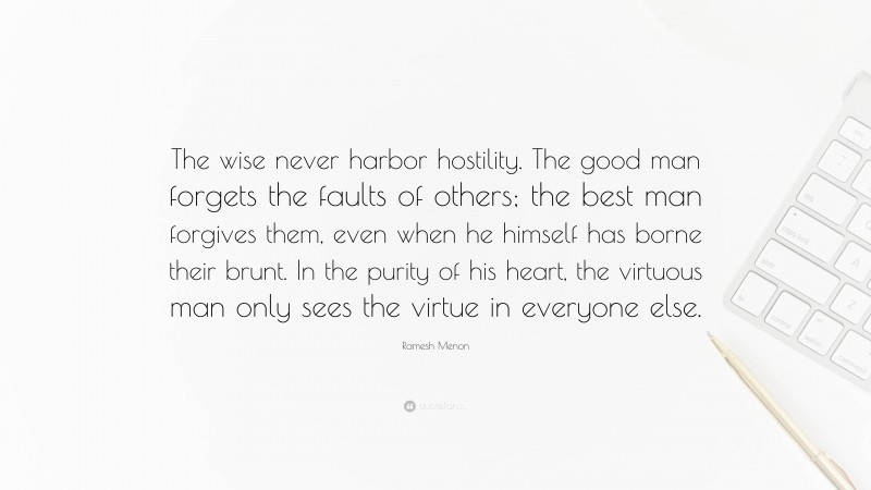 Ramesh Menon Quote: “The wise never harbor hostility. The good man forgets the faults of others; the best man forgives them, even when he himself has borne their brunt. In the purity of his heart, the virtuous man only sees the virtue in everyone else.”