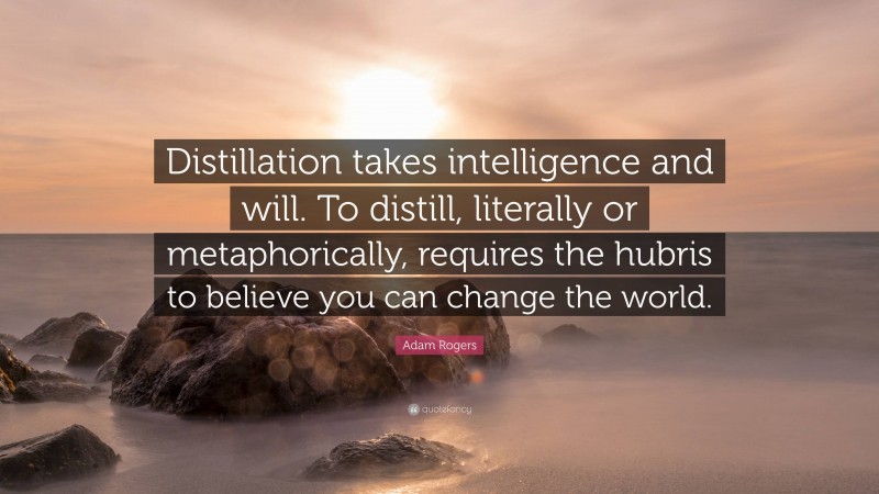 Adam Rogers Quote: “Distillation takes intelligence and will. To distill, literally or metaphorically, requires the hubris to believe you can change the world.”