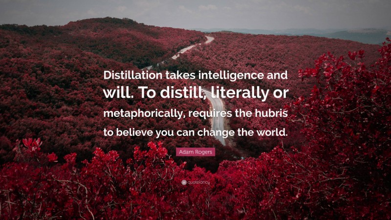 Adam Rogers Quote: “Distillation takes intelligence and will. To distill, literally or metaphorically, requires the hubris to believe you can change the world.”