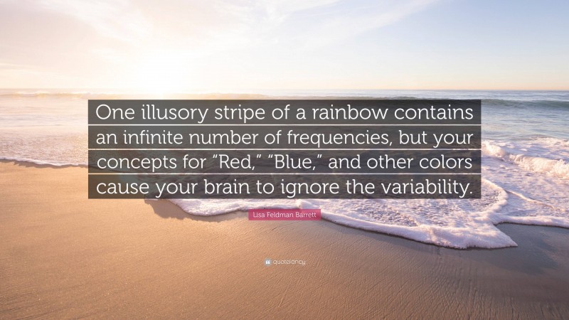 Lisa Feldman Barrett Quote: “One illusory stripe of a rainbow contains an infinite number of frequencies, but your concepts for “Red,” “Blue,” and other colors cause your brain to ignore the variability.”