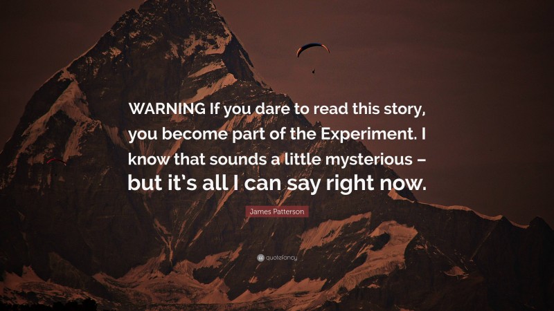 James Patterson Quote: “WARNING If you dare to read this story, you become part of the Experiment. I know that sounds a little mysterious – but it’s all I can say right now.”