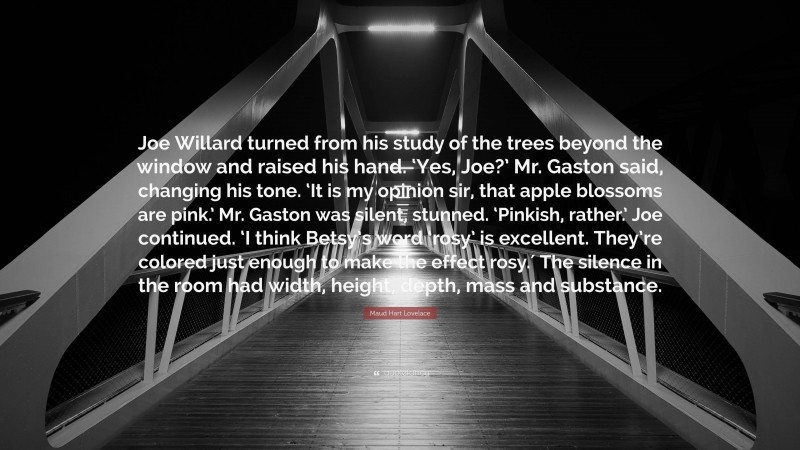 Maud Hart Lovelace Quote: “Joe Willard turned from his study of the trees beyond the window and raised his hand. ‘Yes, Joe?’ Mr. Gaston said, changing his tone. ‘It is my opinion sir, that apple blossoms are pink.’ Mr. Gaston was silent, stunned. ‘Pinkish, rather.’ Joe continued. ‘I think Betsy’s word ‘rosy’ is excellent. They’re colored just enough to make the effect rosy.′ The silence in the room had width, height, depth, mass and substance.”