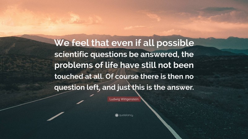 Ludwig Wittgenstein Quote: “We feel that even if all possible scientific questions be answered, the problems of life have still not been touched at all. Of course there is then no question left, and just this is the answer.”