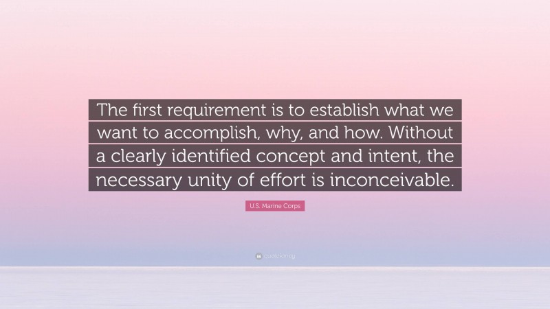 U.S. Marine Corps Quote: “The first requirement is to establish what we want to accomplish, why, and how. Without a clearly identified concept and intent, the necessary unity of effort is inconceivable.”