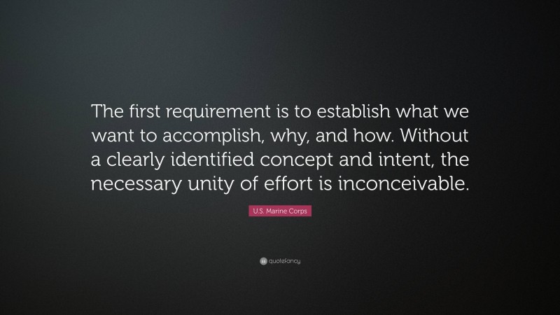 U.S. Marine Corps Quote: “The first requirement is to establish what we want to accomplish, why, and how. Without a clearly identified concept and intent, the necessary unity of effort is inconceivable.”