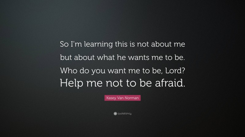 Kasey Van Norman Quote: “So I’m learning this is not about me but about what he wants me to be. Who do you want me to be, Lord? Help me not to be afraid.”