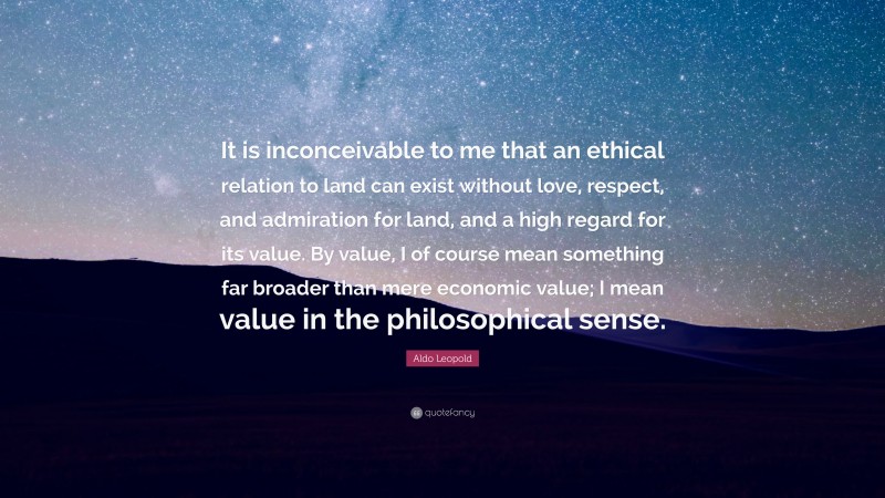 Aldo Leopold Quote: “It is inconceivable to me that an ethical relation to land can exist without love, respect, and admiration for land, and a high regard for its value. By value, I of course mean something far broader than mere economic value; I mean value in the philosophical sense.”