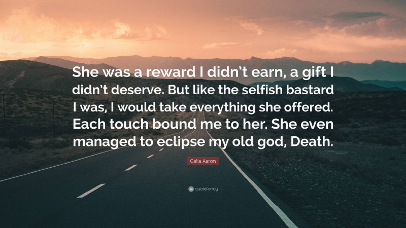 Celia Aaron Quote: “She was a reward I didn’t earn, a gift I didn’t deserve. But like the selfish bastard I was, I would take everything she offered. Each touch bound me to her. She even managed to eclipse my old god, Death.”