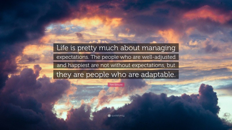 Tim Elmore Quote: “Life is pretty much about managing expectations. The people who are well-adjusted and happiest are not without expectations, but they are people who are adaptable.”