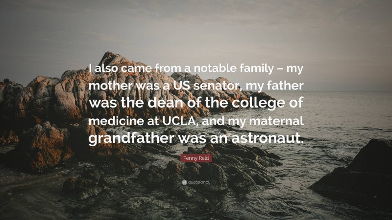 Penny Reid Quote: “I also came from a notable family – my mother was a US senator, my father was the dean of the college of medicine at UCLA, and my maternal grandfather was an astronaut.”