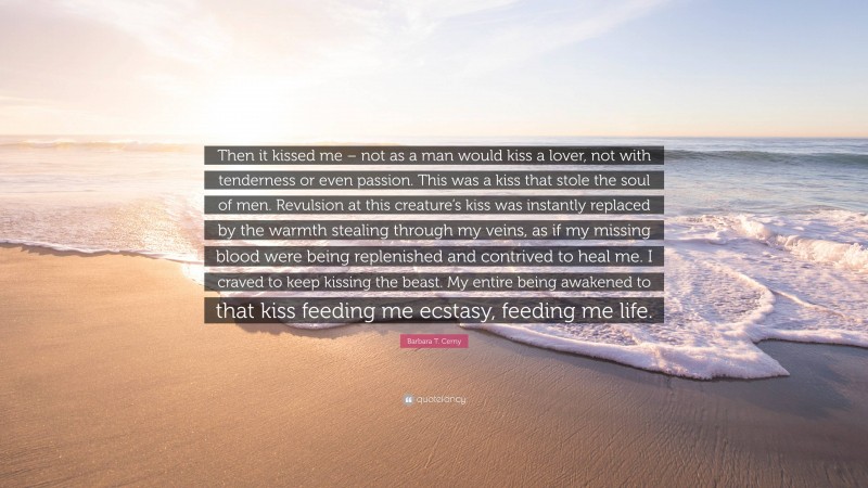 Barbara T. Cerny Quote: “Then it kissed me – not as a man would kiss a lover, not with tenderness or even passion. This was a kiss that stole the soul of men. Revulsion at this creature’s kiss was instantly replaced by the warmth stealing through my veins, as if my missing blood were being replenished and contrived to heal me. I craved to keep kissing the beast. My entire being awakened to that kiss feeding me ecstasy, feeding me life.”