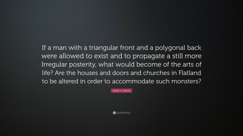 Edwin A. Abbott Quote: “If a man with a triangular front and a polygonal back were allowed to exist and to propagate a still more Irregular posterity, what would become of the arts of life? Are the houses and doors and churches in Flatland to be altered in order to accommodate such monsters?”