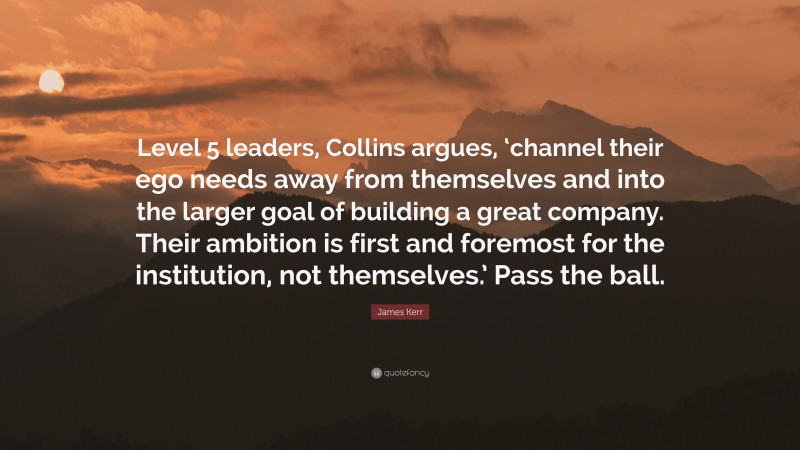 James Kerr Quote: “Level 5 leaders, Collins argues, ‘channel their ego needs away from themselves and into the larger goal of building a great company. Their ambition is first and foremost for the institution, not themselves.’ Pass the ball.”