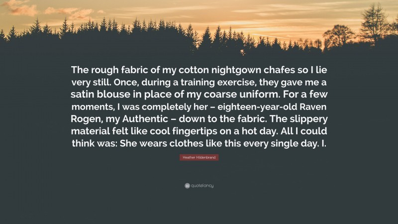 Heather Hildenbrand Quote: “The rough fabric of my cotton nightgown chafes so I lie very still. Once, during a training exercise, they gave me a satin blouse in place of my coarse uniform. For a few moments, I was completely her – eighteen-year-old Raven Rogen, my Authentic – down to the fabric. The slippery material felt like cool fingertips on a hot day. All I could think was: She wears clothes like this every single day. I.”