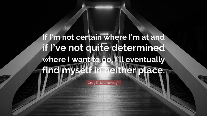 Craig D. Lounsbrough Quote: “If I’m not certain where I’m at and if I’ve not quite determined where I want to go, I’ll eventually find myself in neither place.”