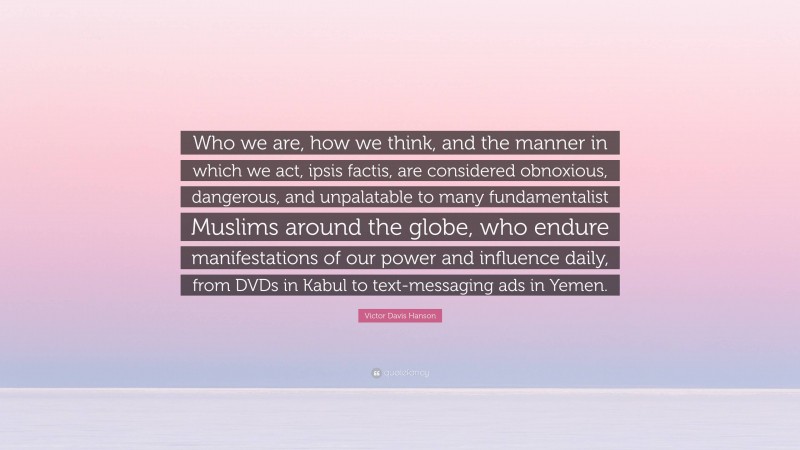 Victor Davis Hanson Quote: “Who we are, how we think, and the manner in which we act, ipsis factis, are considered obnoxious, dangerous, and unpalatable to many fundamentalist Muslims around the globe, who endure manifestations of our power and influence daily, from DVDs in Kabul to text-messaging ads in Yemen.”