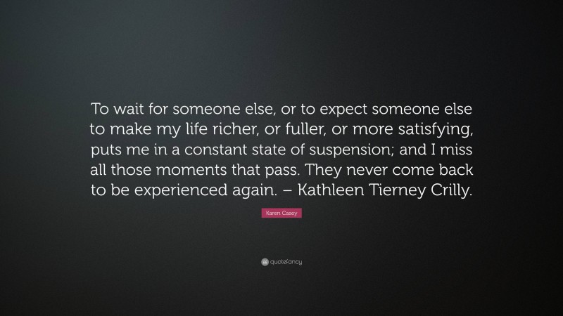 Karen Casey Quote: “To wait for someone else, or to expect someone else to make my life richer, or fuller, or more satisfying, puts me in a constant state of suspension; and I miss all those moments that pass. They never come back to be experienced again. – Kathleen Tierney Crilly.”