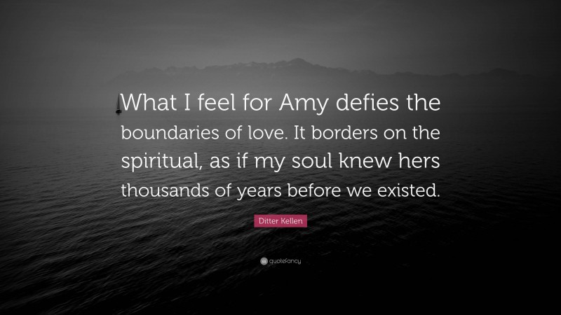 Ditter Kellen Quote: “What I feel for Amy defies the boundaries of love. It borders on the spiritual, as if my soul knew hers thousands of years before we existed.”