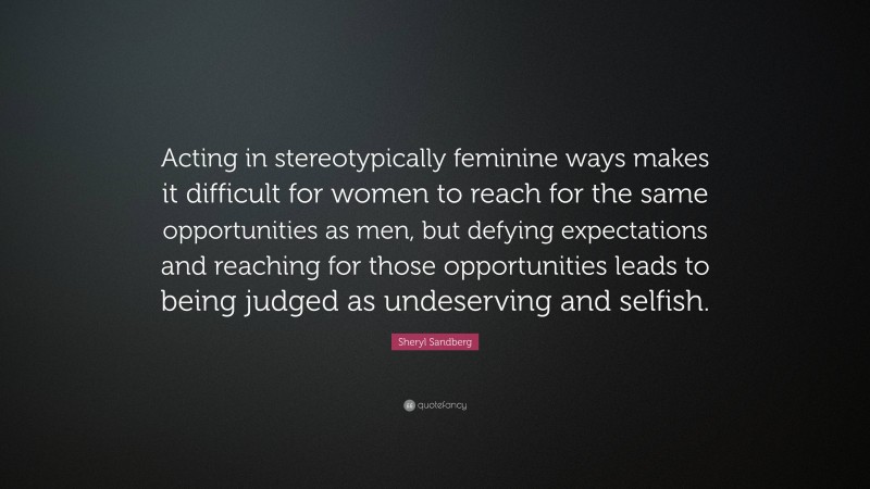 Sheryl Sandberg Quote: “Acting in stereotypically feminine ways makes it difficult for women to reach for the same opportunities as men, but defying expectations and reaching for those opportunities leads to being judged as undeserving and selfish.”