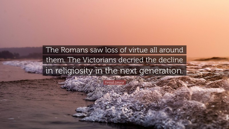 Fareed Zakaria Quote: “The Romans saw loss of virtue all around them. The Victorians decried the decline in religiosity in the next generation.”